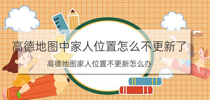 高德地图中家人位置怎么不更新了 高德地图家人位置不更新怎么办？